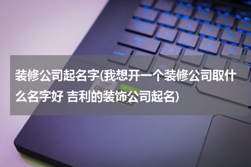 装修公司起名字(我想开一个装修公司取什么名字好 吉利的装饰公司起名)