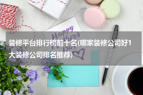 装修平台排行榜前十名(哪家装修公司好1大装修公司排名推荐)