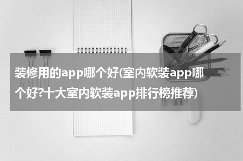 装修用的app哪个好(室内软装app哪个好?十大室内软装app排行榜推荐)