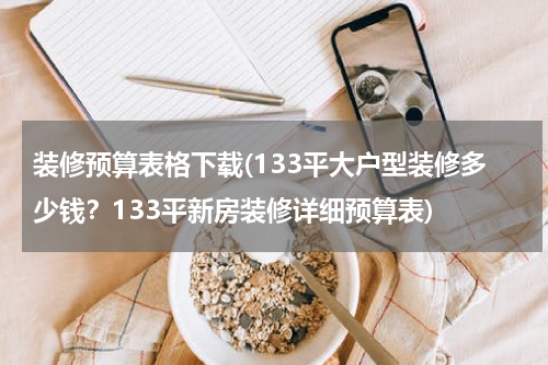 装修预算表格下载(133平大户型装修多少钱？133平新房装修详细预算表)