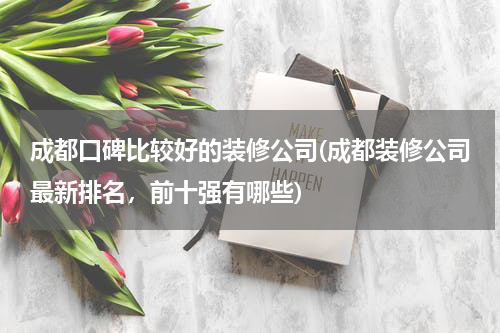 成都口碑比较好的装修公司(成都装修公司最新排名，前十强有哪些)