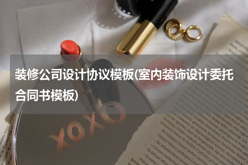 装修公司设计协议模板(室内装饰设计委托合同书模板)