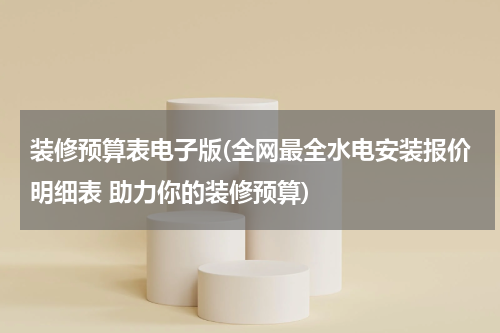 装修预算表电子版(全网最全水电安装报价明细表 助力你的装修预算)