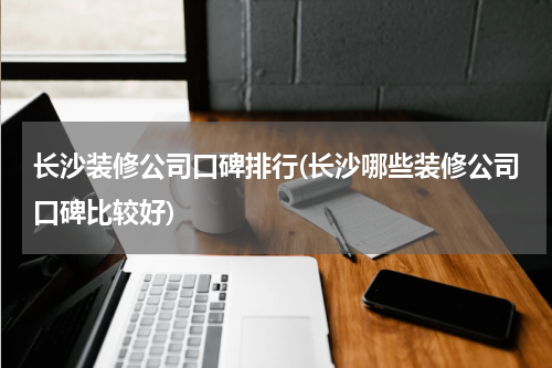 长沙装修公司口碑排行(长沙哪些装修公司口碑比较好)