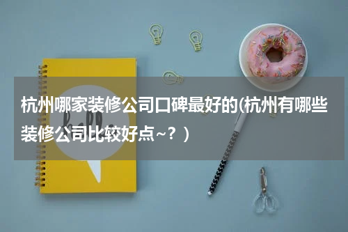 杭州哪家装修公司口碑最好的(杭州有哪些装修公司比较好点~？)