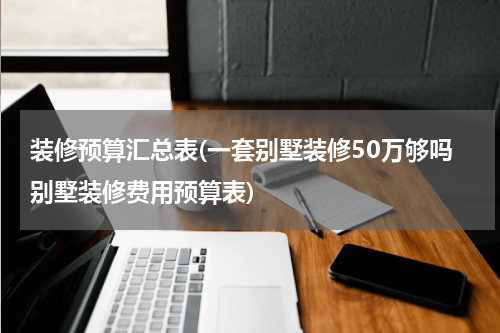 装修预算汇总表(一套别墅装修50万够吗别墅装修费用预算表)