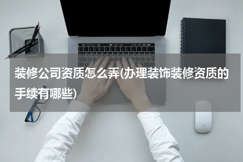 装修公司资质怎么弄(办理装饰装修资质的手续有哪些)