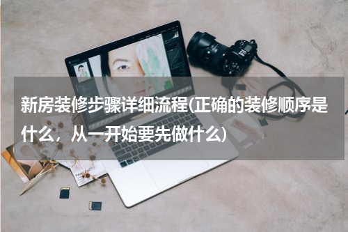新房装修步骤详细流程(正确的装修顺序是什么，从一开始要先做什么)