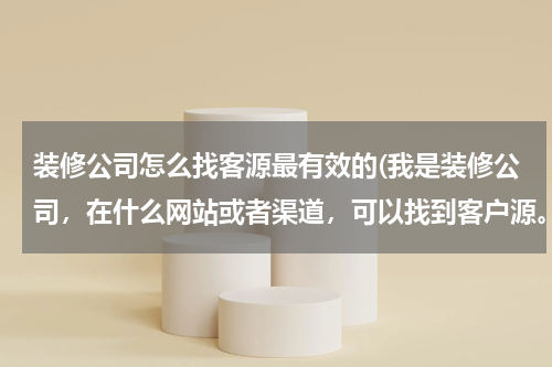 装修公司怎么找客源最有效的(我是装修公司，在什么网站或者渠道，可以找到客户源。)