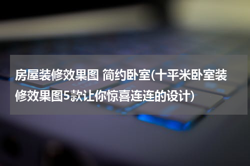 房屋装修效果图 简约卧室(十平米卧室装修效果图5款让你惊喜连连的设计)