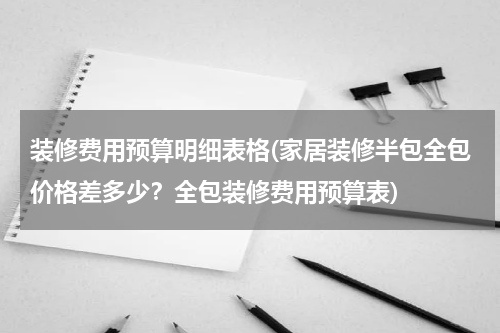 装修费用预算明细表格(家居装修半包全包价格差多少？全包装修费用预算表)