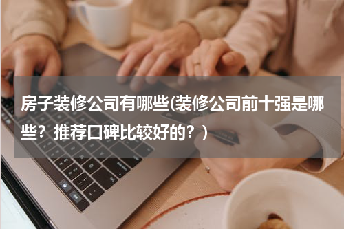 房子装修公司有哪些(装修公司前十强是哪些？推荐口碑比较好的？)