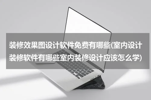 装修效果图设计软件免费有哪些(室内设计装修软件有哪些室内装修设计应该怎么学)