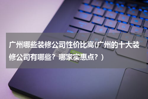 广州哪些装修公司性价比高(广州的十大装修公司有哪些？哪家实惠点？)