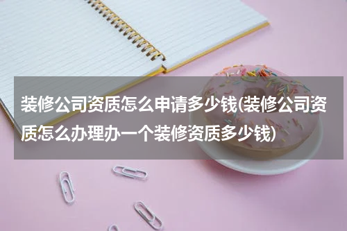 装修公司资质怎么申请多少钱(装修公司资质怎么办理办一个装修资质多少钱)