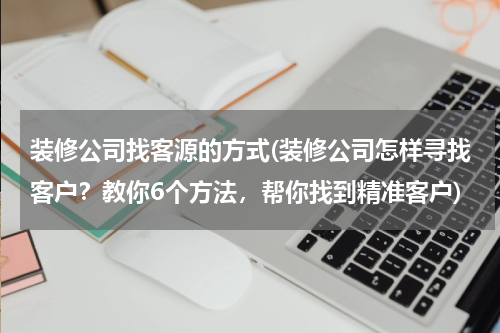 装修公司找客源的方式(装修公司怎样寻找客户？教你6个方法，帮你找到精准客户)
