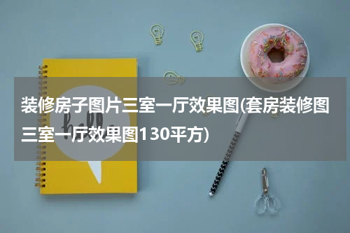 装修房子图片三室一厅效果图(套房装修图三室一厅效果图130平方)