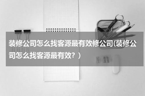 装修公司怎么找客源最有效修公司(装修公司怎么找客源最有效？)