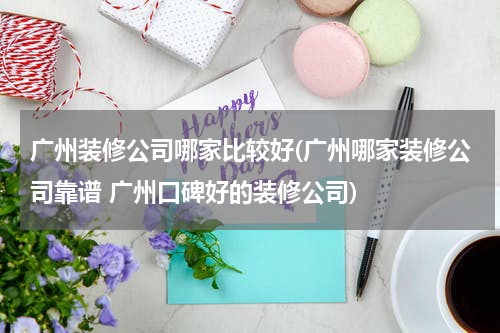 广州装修公司哪家比较好(广州哪家装修公司靠谱 广州口碑好的装修公司)
