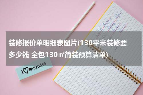 装修报价单明细表图片(130平米装修要多少钱 全包130㎡简装预算清单)