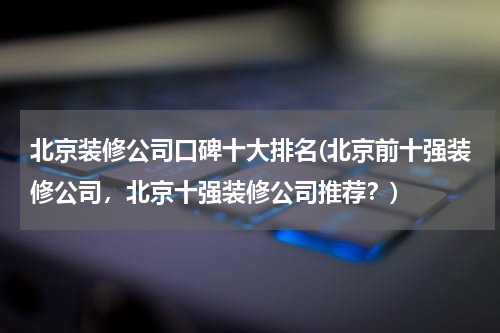 北京装修公司口碑十大排名(北京前十强装修公司，北京十强装修公司推荐？)