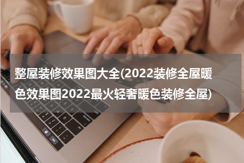 整屋装修效果图大全(2022装修全屋暖色效果图2022最火轻奢暖色装修全屋)