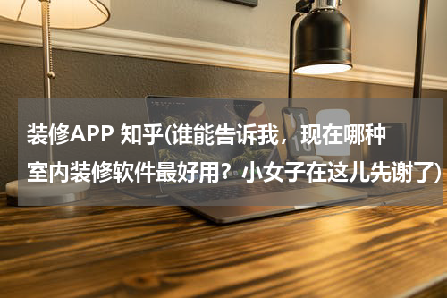 装修APP 知乎(谁能告诉我，现在哪种室内装修软件最好用？小女子在这儿先谢了)