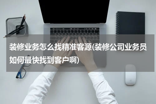 装修业务怎么找精准客源(装修公司业务员如何最快找到客户啊)