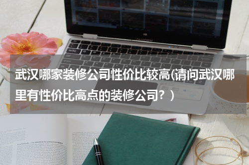 武汉哪家装修公司性价比较高(请问武汉哪里有性价比高点的装修公司？)