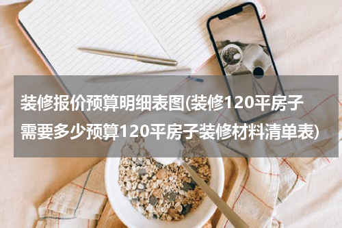 装修报价预算明细表图(装修120平房子需要多少预算120平房子装修材料清单表)