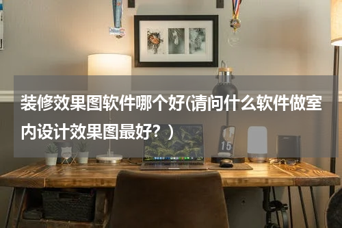装修效果图软件哪个好(请问什么软件做室内设计效果图最好？)