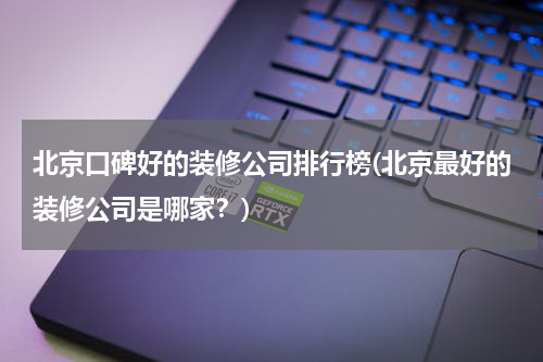 北京口碑好的装修公司排行榜(北京最好的装修公司是哪家？)