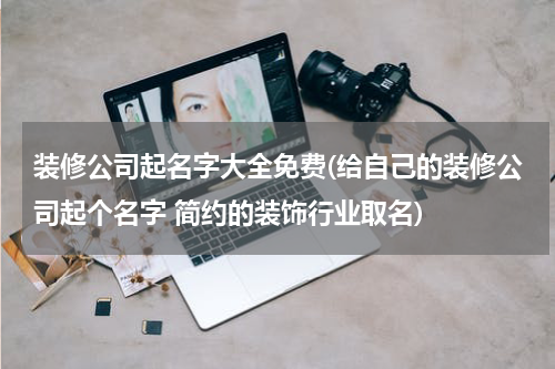 装修公司起名字大全免费(给自己的装修公司起个名字 简约的装饰行业取名)