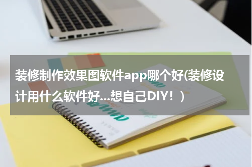 装修制作效果图软件app哪个好(装修设计用什么软件好...想自己DIY！)