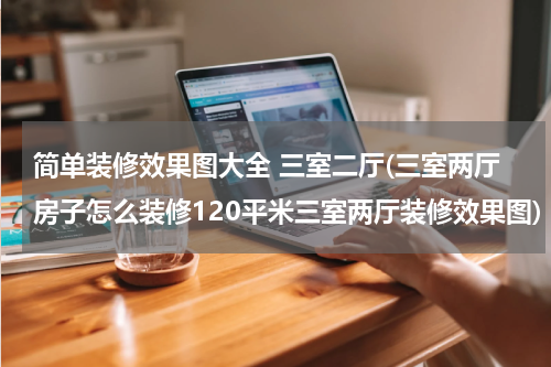 简单装修效果图大全 三室二厅(三室两厅房子怎么装修120平米三室两厅装修效果图)