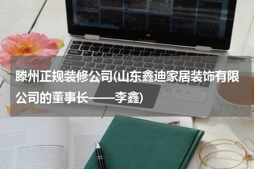 滕州正规装修公司(山东鑫迪家居装饰有限公司的董事长——李鑫)
