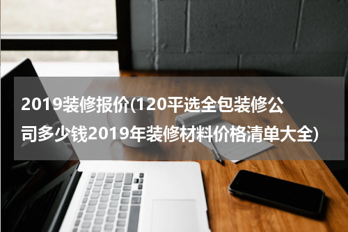 2019装修报价(120平选全包装修公司多少钱2019年装修材料价格清单大全)