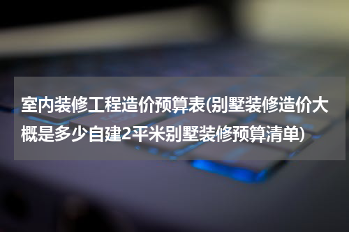 室内装修工程造价预算表(别墅装修造价大概是多少自建2平米别墅装修预算清单)