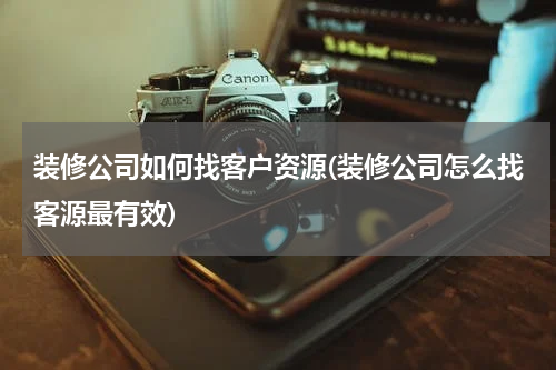装修公司如何找客户资源(装修公司怎么找客源最有效)