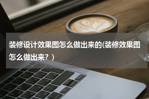 装修设计效果图怎么做出来的(装修效果图怎么做出来？)