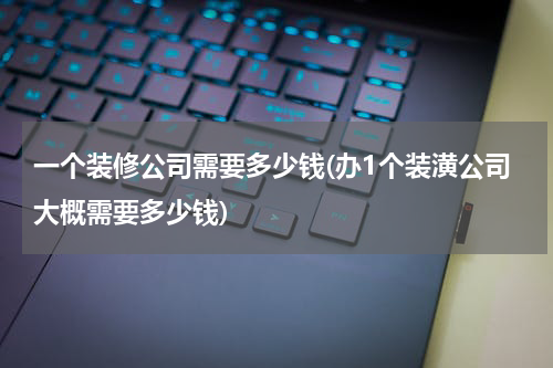 一个装修公司需要多少钱(办1个装潢公司大概需要多少钱)