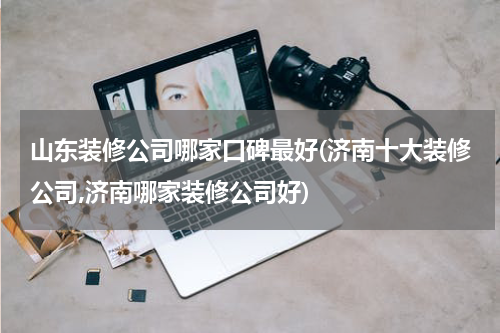 山东装修公司哪家口碑最好(济南十大装修公司,济南哪家装修公司好)
