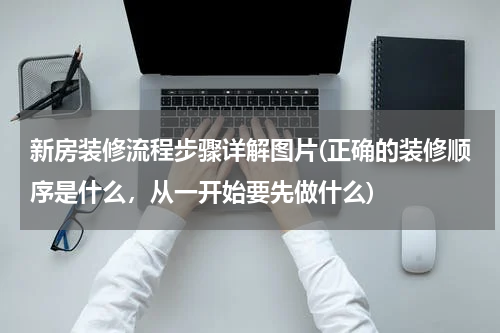 新房装修流程步骤详解图片(正确的装修顺序是什么，从一开始要先做什么)