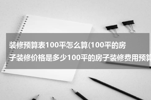 装修预算表100平怎么算(100平的房子装修价格是多少100平的房子装修费用预算明细)