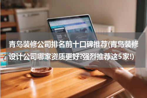 青岛装修公司排名前十口碑推荐(青岛装修设计公司哪家资质更好?强烈推荐这5家!)