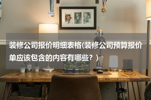 装修公司报价明细表格(装修公司预算报价单应该包含的内容有哪些？)