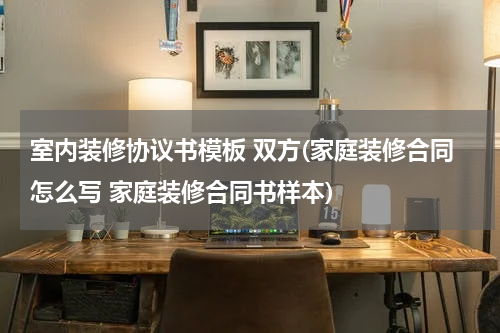室内装修协议书模板 双方(家庭装修合同怎么写 家庭装修合同书样本)