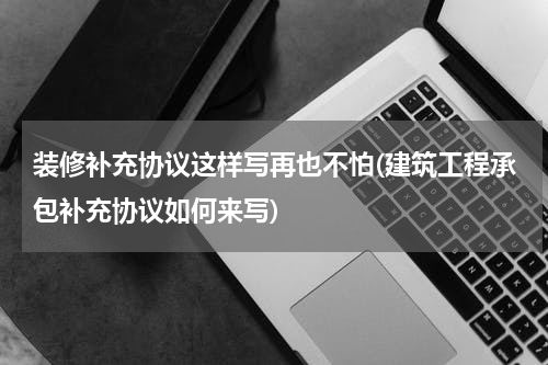 装修补充协议这样写再也不怕(建筑工程承包补充协议如何来写)