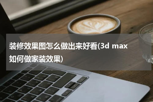装修效果图怎么做出来好看(3d max如何做家装效果)