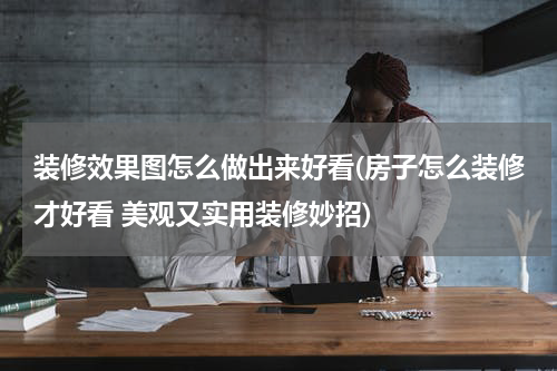 装修效果图怎么做出来好看(房子怎么装修才好看 美观又实用装修妙招)